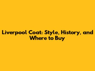 Liverpool Coat: Style, History, and Where to Buy