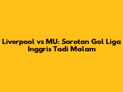 Liverpool vs MU: Sorotan Gol Liga Inggris Tadi Malam