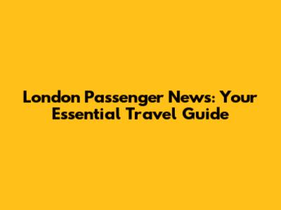 London Passenger News: Your Essential Travel Guide