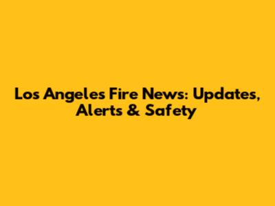 Los Angeles Fire News: Updates, Alerts & Safety