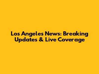 Los Angeles News: Breaking Updates & Live Coverage