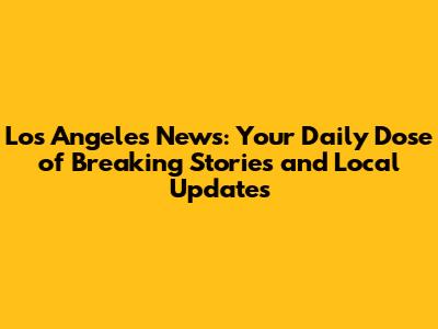 Los Angeles News: Your Daily Dose of Breaking Stories and Local Updates