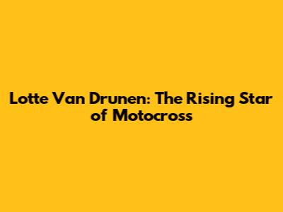 Lotte Van Drunen: The Rising Star of Motocross