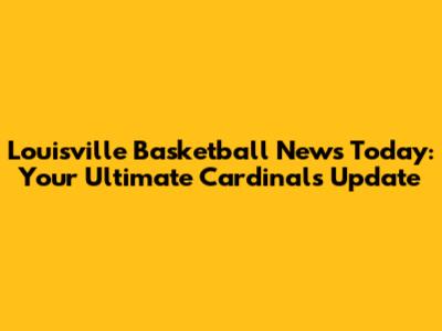 Louisville Basketball News Today: Your Ultimate Cardinals Update