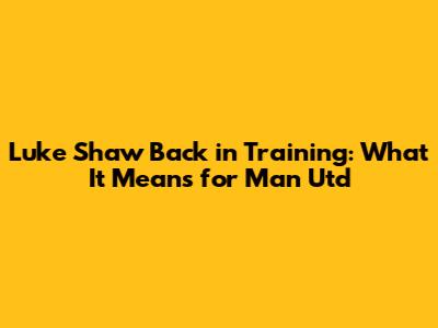 Luke Shaw Back in Training: What It Means for Man Utd