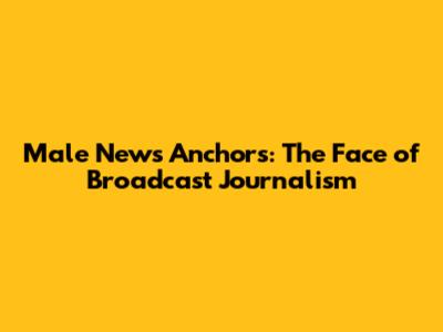 Male News Anchors: The Face of Broadcast Journalism
