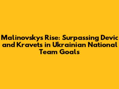 Malinovsky's Rise: Surpassing Devic and Kravets in Ukrainian National Team Goals