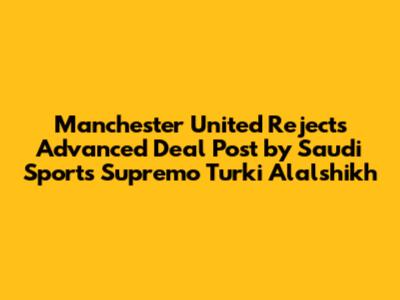 Manchester United Rejects 'Advanced Deal' Post by Saudi Sports Supremo Turki Alalshikh