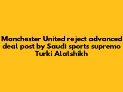 Manchester United reject 'advanced deal' post by Saudi sports supremo Turki Alalshikh