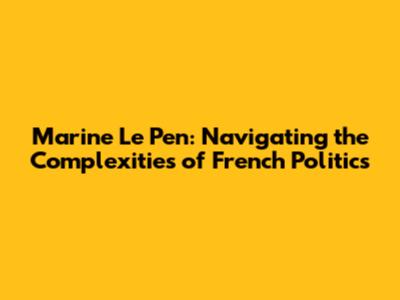 Marine Le Pen: Navigating the Complexities of French Politics