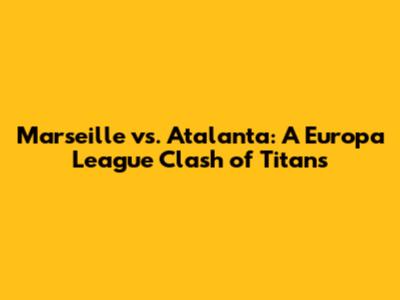 Marseille vs. Atalanta: A Europa League Clash of Titans