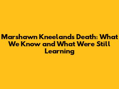 Marshawn Kneeland's Death: What We Know and What We're Still Learning