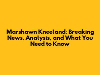Marshawn Kneeland: Breaking News, Analysis, and What You Need to Know
