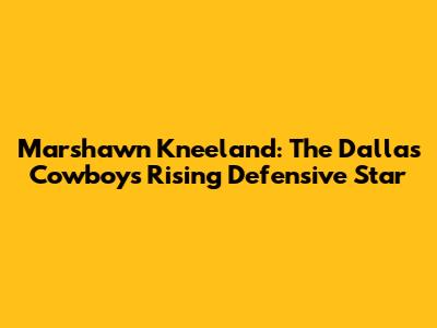 Marshawn Kneeland: The Dallas Cowboys' Rising Defensive Star