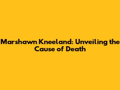 Marshawn Kneeland: Unveiling the Cause of Death