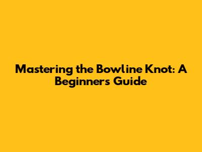 Mastering the Bowline Knot: A Beginner's Guide