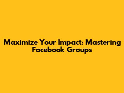 Maximize Your Impact: Mastering Facebook Groups
