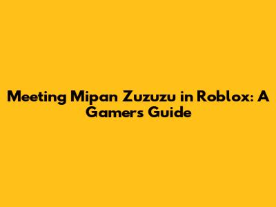 Meeting Mipan Zuzuzu in Roblox: A Gamer's Guide