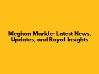 Meghan Markle: Latest News, Updates, and Royal Insights