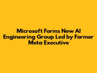Microsoft Forms New AI Engineering Group Led by Former Meta Executive