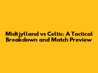 Midtjylland vs Celtic: A Tactical Breakdown and Match Preview