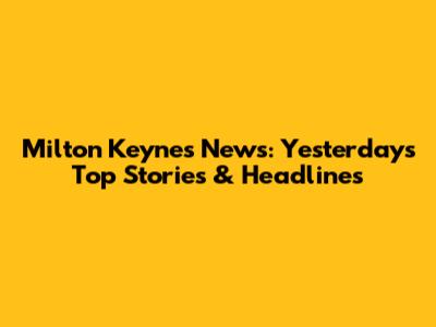 Milton Keynes News: Yesterday's Top Stories & Headlines