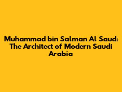Muhammad bin Salman Al Saud: The Architect of Modern Saudi Arabia