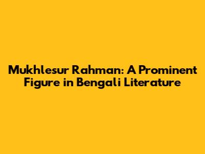 Mukhlesur Rahman: A Prominent Figure in Bengali Literature