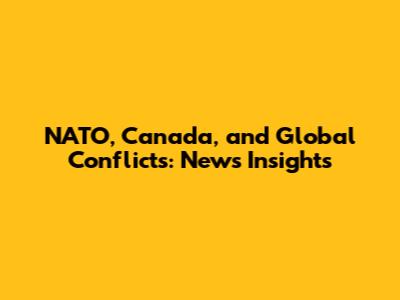NATO, Canada, and Global Conflicts: News Insights