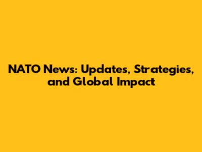 NATO News: Updates, Strategies, and Global Impact
