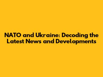 NATO and Ukraine: Decoding the Latest News and Developments