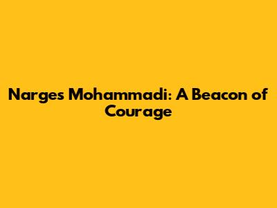 Narges Mohammadi: A Beacon of Courage