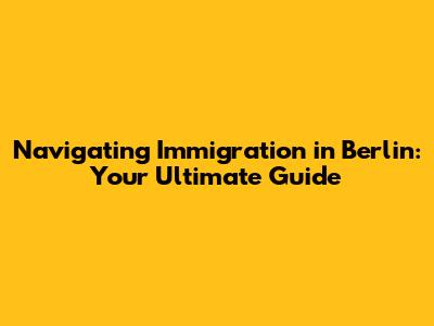 Navigating Immigration in Berlin: Your Ultimate Guide