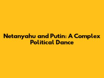 Netanyahu and Putin: A Complex Political Dance