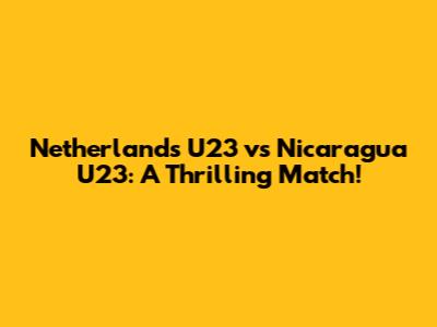 Netherlands U23 vs Nicaragua U23: A Thrilling Match!