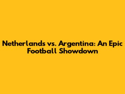 Netherlands vs. Argentina: An Epic Football Showdown