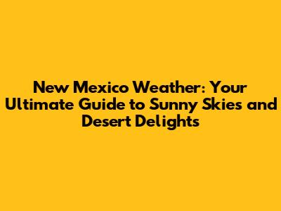 New Mexico Weather: Your Ultimate Guide to Sunny Skies and Desert Delights