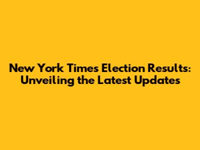 New York Times Election Results: Unveiling the Latest Updates