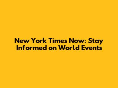 New York Times Now: Stay Informed on World Events