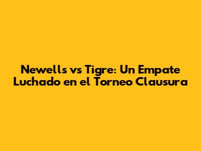 Newell's vs Tigre: Un Empate Luchado en el Torneo Clausura