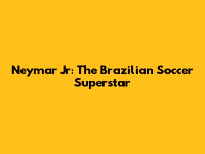 Neymar Jr: The Brazilian Soccer Superstar
