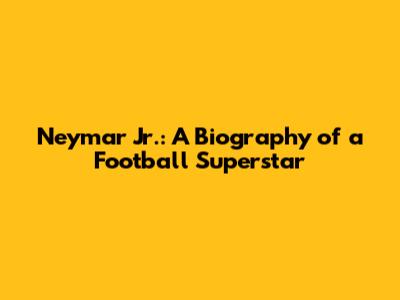 Neymar Jr.: A Biography of a Football Superstar