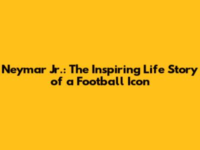 Neymar Jr.: The Inspiring Life Story of a Football Icon