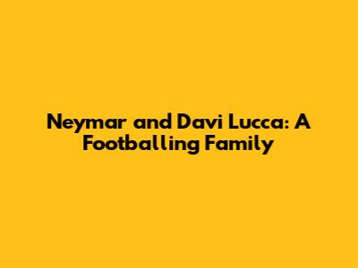 Neymar and Davi Lucca: A Footballing Family