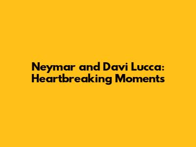 Neymar and Davi Lucca: Heartbreaking Moments