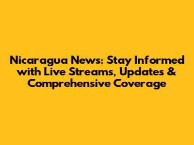 Nicaragua News: Stay Informed with Live Streams, Updates & Comprehensive Coverage