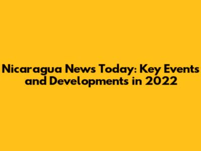 Nicaragua News Today: Key Events and Developments in 2022