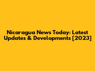 Nicaragua News Today: Latest Updates & Developments [2023]