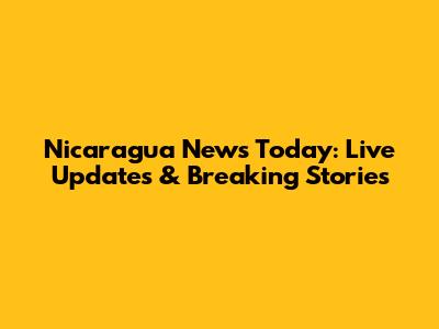 Nicaragua News Today: Live Updates & Breaking Stories