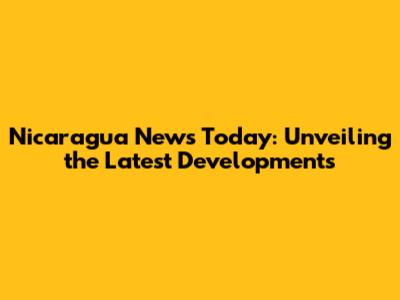 Nicaragua News Today: Unveiling the Latest Developments